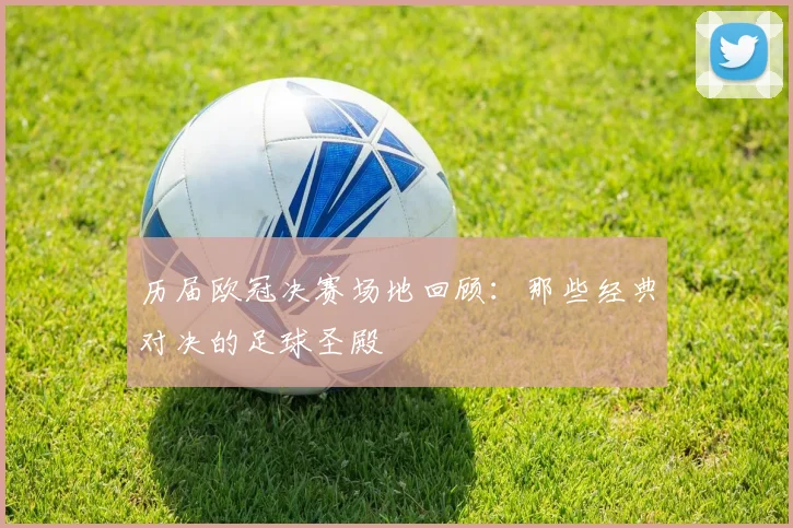 历届欧冠决赛场地回顾:那些经典对决的足球圣殿