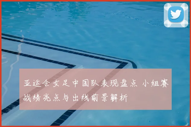 亚运会女足中国队表现盘点 小组赛战绩亮点与出线前景解析