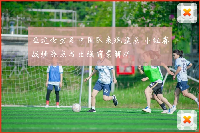亚运会女足中国队表现盘点 小组赛战绩亮点与出线前景解析
