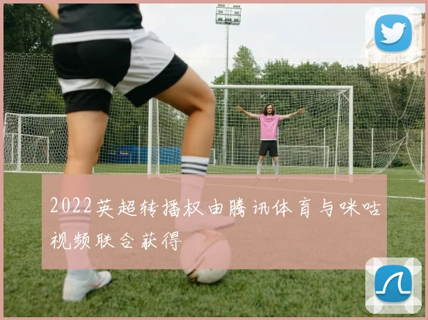 2022英超转播权由腾讯体育与咪咕视频联合获得