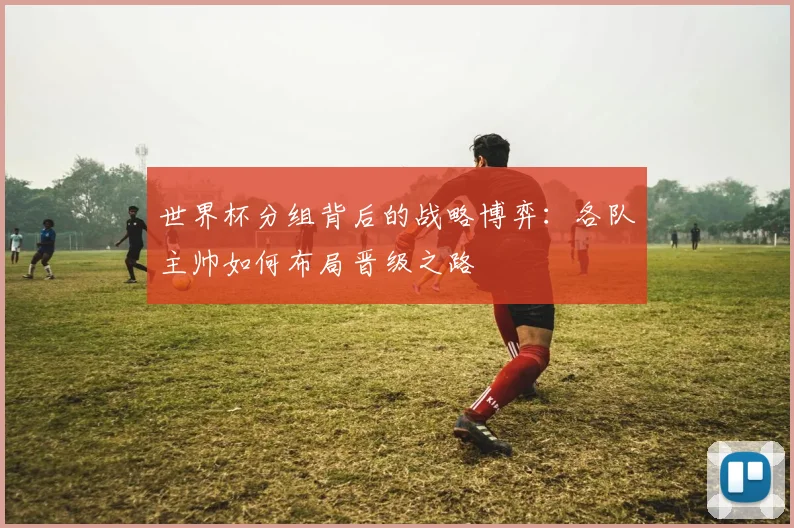 世界杯分组背后的战略博弈：各队主帅如何布局晋级之路