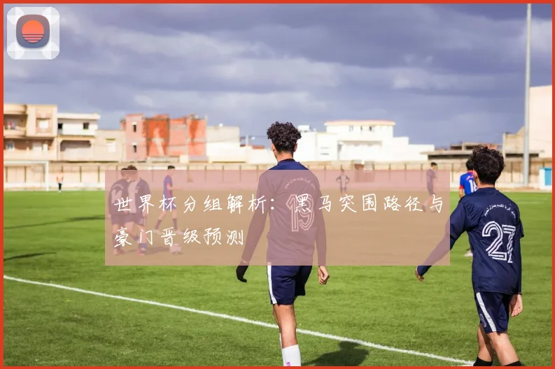 世界杯分组解析：黑马突围路径与豪门晋级预测