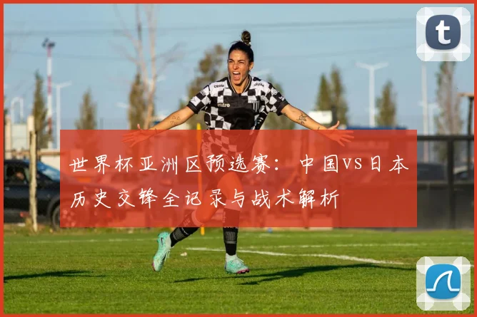 世界杯亚洲区预选赛：中国vs日本历史交锋全记录与战术解析