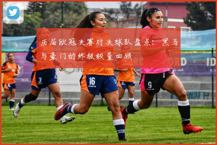 历届欧冠决赛对决球队盘点:黑马与豪门的终极较量回顾