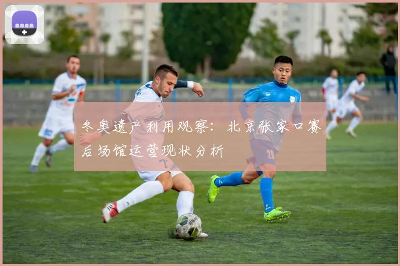 冬奥遗产利用观察：北京张家口赛后场馆运营现状分析