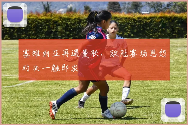 塞维利亚再遇曼联，欧冠赛场恩怨对决一触即发