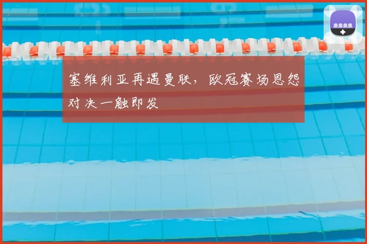 塞维利亚再遇曼联，欧冠赛场恩怨对决一触即发